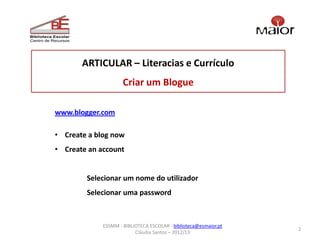 ARTICULAR – Literacias e Currículo
                     Criar um Blogue

www.blogger.com

• Create a blog now
• Create an account


        Selecionar um nome do utilizador
        Selecionar uma password



             ESSMM - BIBLIOTECA ESCOLAR - biblioteca@esmaior.pt
                                                                  2
                          Cláudia Santos – 2012/13
 
