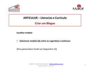ARTICULAR – Literacias e Currículo
                     Criar um Blogue


Escolher modelo


• Selecionar modelo (de entre os sugeridos) e continuar.


(Para personalizar fundo ver diapositivo 13)




             ESSMM - BIBLIOTECA ESCOLAR - biblioteca@esmaior.pt
                                                                  4
                          Cláudia Santos – 2012/13
 