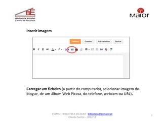 Inserir imagem




Carregar um ficheiro (a partir do computador, selecionar imagem do
blogue, de um álbum Web Picasa, do telefone, webcam ou URL).



                 ESSMM - BIBLIOTECA ESCOLAR - biblioteca@esmaior.pt
                                                                      7
                              Cláudia Santos – 2012/13
 