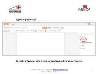 Agendar publicação




Permite programar data e hora de publicação de uma mensagem.


              ESSMM - BIBLIOTECA ESCOLAR - biblioteca@esmaior.pt
                                                                   9
                           Cláudia Santos – 2012/13
 