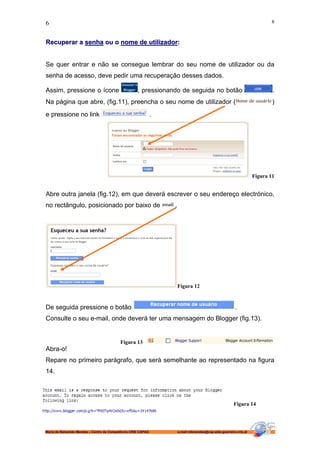 6                                                                                                                          6



Recuperar a senha ou o nome de utilizador:


Se quer entrar e não se consegue lembrar do seu nome de utilizador ou da
senha de acesso, deve pedir uma recuperação desses dados.

Assim, pressione o ícone                            , pressionando de seguida no botão                                     .
Na página que abre, (fig.11), preencha o seu nome de utilizador (                                                          )
e pressione no link                                           .




                                                                                                                   Figura 11


Abre outra janela (fig.12), em que deverá escrever o seu endereço electrónico,
no rectângulo, posicionado por baixo de                           .




                                                                      Figura 12


De seguida pressione o botão                                                                            .
Consulte o seu e-mail, onde deverá ter uma mensagem do Blogger (fig.13).


                                          Figura 13
Abra-o!
Repare no primeiro parágrafo, que será semelhante ao representado na figura
14.




                                                                                                       Figura 14




Maria de Balsamão Mendes – Centro de Competência CRIE CAPAG           e-mail:mbmendes@cap-alda-guerreiro.rcts.pt
 