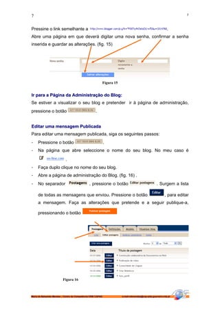 7                                                                                                                          7



Pressine o link semelhante a                                                                                     .
Abre uma página em que deverá digitar uma nova senha, confirmar a senha
inserida e guardar as alterações. (fig. 15)




                                                              Figura 15


Ir para a Página da Administração do Blog:
Se estiver a visualizar o seu blog e pretender ir à página de administração,
pressione o botão                                    .


Editar uma mensagem Publicada
Para editar uma mensagem publicada, siga os seguintes passos:
-    Pressione o botão                                        .
-    Na página que abre seleccione o nome do seu blog. No meu caso é

                            .
-    Faça duplo clique no nome do seu blog.
-    Abre a página de administração do Blog. (fig. 16) .
-    No separador                               , pressione o botão                                     . Surgem a lista

     de todas as mensagens que enviou. Pressione o botão                                                       , para editar
     a mensagem. Faça as alterações que pretende e a seguir publique-a,

     pressionando o botão




                          Figura 16



Maria de Balsamão Mendes – Centro de Competência CRIE CAPAG               e-mail:mbmendes@cap-alda-guerreiro.rcts.pt
 