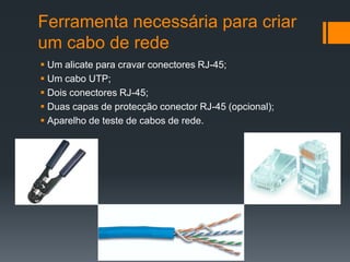 Ferramenta necessária para criar um cabo de redeUm alicate para cravar conectores RJ-45;Um cabo UTP;Dois conectores RJ-45;Duas capas de protecção conector RJ-45 (opcional);Aparelho de teste de cabos de rede.