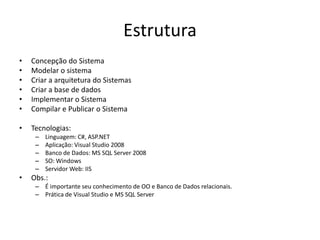 Estrutura
•   Concepção do Sistema
•   Modelar o sistema
•   Criar a arquitetura do Sistemas
•   Criar a base de dados
•   Implementar o Sistema
•   Compilar e Publicar o Sistema

•   Tecnologias:
     –   Linguagem: C#, ASP.NET
     –   Aplicação: Visual Studio 2008
     –   Banco de Dados: MS SQL Server 2008
     –   SO: Windows
     –   Servidor Web: IIS
•   Obs.:
     – É importante seu conhecimento de OO e Banco de Dados relacionais.
     – Prática de Visual Studio e MS SQL Server
 