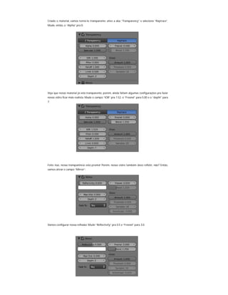 Criado o material, vamos torná-lo transparente: ative a aba “Transparency” e selecione “Raytrace”.
Mude, então, o “Alpha” pra 0:
Veja que nosso material já está transparente; porém, ainda faltam algumas configurações pra fazer
nosso vidro ficar mais realista: Mude o campo “IOR” pra 1.52, o “Fresnel” para 5.00 e o “depht” para
7:
Feito isso, nossa transparência está pronta! Porém, nosso vidro também deve refletir, não? Então,
vamos ativar o campo “Mirror”:
Vamos configurar nossa reflexão: Mude “Reflectivity” pra 0.5 e “Fresnel” para 3.0:
 