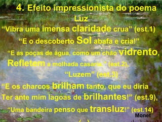 4. Efeito impressionista do poema
                     Luz
“Vibra uma imensa claridade crua” (est.1)
    “E o descoberto Sol abafa e cria!”
 “E as poças de água, como um chão vidrento,
 Refletem a molhada casaria.” (est.2),
                  “Luzem” (est.3)
“E os charcos brilham tanto, que eu diria
Ter ante mim lagoas de brilhantes!” (est.9),
 “Uma bandeira penso que transluz!” (est.14)
                                         Monet
 