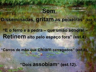 Som
“Disseminadas, gritam as peixeiras” (est.3)

 “E o ferro e a pedra – que união sonora! –
 Retinem alto pelo espaço fora” (est.4)

“Carros de mão que chiam carregados” (est.8)


         “Dois assobiam” (est.12).
 