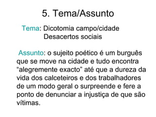 5. Tema/Assunto
 Tema: Dicotomia campo/cidade
       Desacertos sociais

 Assunto: o sujeito poético é um burguês
que se move na cidade e tudo encontra
“alegremente exacto” até que a dureza da
vida dos calceteiros e dos trabalhadores
de um modo geral o surpreende e fere a
ponto de denunciar a injustiça de que são
vítimas.
 