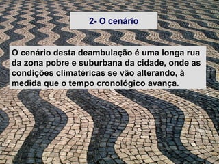 2- O cenário


O cenário desta deambulação é uma longa rua
da zona pobre e suburbana da cidade, onde as
condições climatéricas se vão alterando, à
medida que o tempo cronológico avança.
 