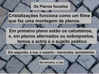 Os Planos focados

Cristalizações funciona como um filme
que faz uma montagem de planos.

Em primeiro plano estão os calceteiros,
e, em planos alternados ou sobrepostos,
    temos a actriz e o sujeito poético

Em segundo, a rua, o casario – barracões, quintalórios


                   Em terceiro, o céu
 