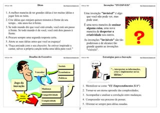 ©VSLins 1995                        Dicas                      http://SergioLins.blogspot.com       ©VSLins 1995            Invenções "INVISÍVEIS"                http://SergioLins.blogspot.com




 1. A melhor maneira de ter grandes idéias é ter muitas idéias e                                        Uma invenção "invisível" é algo
    jogar fora as ruins.                                                                                 que você não pode ver, mas
 2. Crie idéias que estejam quinze minutos à frente do seu                                               pode usar.
    tempo... não anos-luz à frente.
                                                                                                        É uma nova maneira de ensinar
 3. Se todo mundo diz que você está errado, você está um passo                                            alguma coisa, uma nova
    à frente. Se todo mundo ri de você, você está dois passos à                                           maneira de despertar a
    frente.
                                                                                                          criatividade nos outros.
 4. Procure sempre uma segunda resposta certa.
                                                                                                        As invenções "invisíveis" são tão
 5. Anote as suas idéias antes que você as esqueça!
                                                                                                         poderosas e de alcance tão
 6. "Faça amizade com o seu chuveiro. Se estiver inspirado a                                             grande quanto as invenções
    cantar, talvez a própria canção tenha uma idéia para você."                                          "visíveis".

©VSLins 1995                 Desafios do Executivo             http://SergioLins.blogspot.com       ©VSLins 1995            Estratégias para a Inovação           http://SergioLins.blogspot.com




                                                                                                                   EU S/A
                                                          Sociais
                                                                                                                                   "... interpretar as informações,
                                  Vencedor                Econômicos                                                                   criar e implementar novas
                                                                                                                                       idéias."
                                                          Políticos

                Jogo da
               inovação                                                                              1. Mentalizar-se como "EU Empreendimentos S/A";
                                        Mudança
                                                                                                     2. Tornar-se um eterno aprendiz das complexidades;

                    Idéias
                                        Competitividade                                              3. Acompanhar e analisar a correlação entre mudanças;
                   ousadas
                                        Complexidade                                                 4. Compreender seu processo de pensar;
                                                                                                     5. Orientar-se sempre para idéias ousadas.
                                                                                                2
 