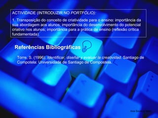 ACTIVIDADE (INTRODUZIR NO  PORTFÓLIO): 1. Transposição do conceito de criatividade para o ensino: importância da sua abordagem aos alunos; importância do desenvolvimento do potencial criativo nos alunos; importância para a prática de ensino (reflexão crítica fundamentada). Ana Souto e Melo Referências Bibliográficas Torre, S. (1996).  Identificar, diseñar y evaluar la creatividad.  Santiago de Compotela: Universidade de Santiago de Compostela. 