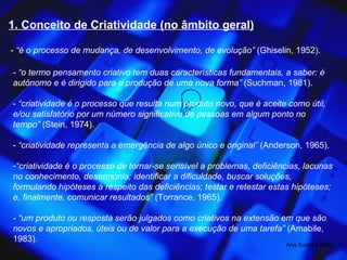 1. Conceito de Criatividade (no âmbito geral) -  “é o processo de mudança, de desenvolvimento, de evolução”  (Ghiselin, 1952). -  “o termo pensamento criativo tem duas características fundamentais, a saber: é autónomo e é dirigido para a produção de uma nova forma”  (Suchman, 1981). -  “criatividade é o processo que resulta num produto novo, que é aceite como útil, e/ou satisfatório por um número significativo de pessoas em algum ponto no tempo”  (Stein, 1974). -  “criatividade representa a emergência de algo único e original”  (Anderson, 1965). “ criatividade é o processo de tornar-se sensível a problemas, deficiências, lacunas no conhecimento, desarmonia; identificar a dificuldade, buscar soluções, formulando hipóteses a respeito das deficiências; testar e retestar estas hipóteses; e, finalmente, comunicar resultados”  (Torrance, 1965). - “um produto ou resposta serão julgados como criativos na extensão em que são novos e apropriados, úteis ou de valor para a execução de uma tarefa”  (Amabile, 1983). Ana Souto e Melo 