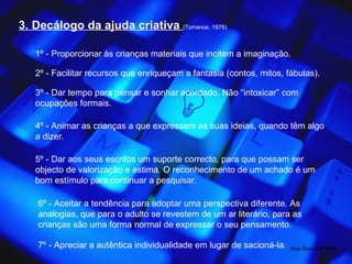 3. Decálogo da ajuda criativa  (Torrance, 1976) 1º - Proporcionar às crianças materiais que incitem a imaginação. 2º - Facilitar recursos que enriqueçam a fantasia (contos, mitos, fábulas). 3º - Dar tempo para pensar e sonhar acordado. Não “intoxicar” com ocupações formais. 4º - Animar as crianças a que expressem as suas ideias, quando têm algo a dizer. 5º - Dar aos seus escritos um suporte correcto, para que possam ser objecto de valorização e estima. O reconhecimento de um achado é um bom estímulo para continuar a pesquisar. 6º - Aceitar a tendência para adoptar uma perspectiva diferente. As analogias, que para o adulto se revestem de um ar literário, para as crianças são uma forma normal de expressar o seu pensamento. 7º - Apreciar a autêntica individualidade em lugar de sacioná-la. Ana Souto e Melo 