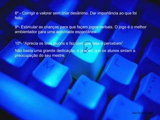 8º - Corrigir e valorar sem criar desânimo. Dar importância ao que foi feito. 9º- Estimular as crianças para que façam jogos verbais. O jogo é o melhor ambientador para uma actividade espontânea. 10º- “Aprecia os teus alunos e faz com que eles o percebam” Não basta uma grande dedicação, é preciso que os alunos sintam a preocupação do seu mestre. Ana Souto e Melo 