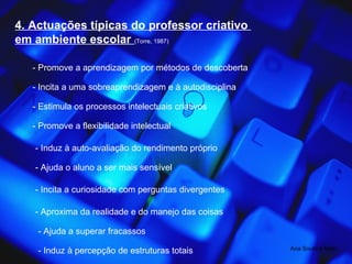 4. Actuações típicas do professor criativo  em ambiente escolar  (Torre, 1987) - Promove a aprendizagem por métodos de descoberta - Incita a uma sobreaprendizagem e à autodisciplina - Estimula os processos intelectuais criativos - Promove a flexibilidade intelectual - Induz à auto-avaliação do rendimento próprio - Ajuda o aluno a ser mais sensível - Incita a curiosidade com perguntas divergentes - Aproxima da realidade e do manejo das coisas - Ajuda a superar fracassos - Induz à percepção de estruturas totais Ana Souto e Melo 