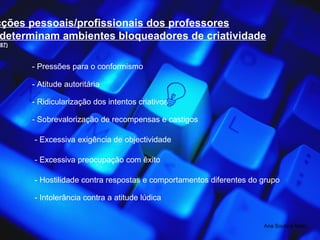 Ana Souto e Melo 5. Acções pessoais/profissionais dos professores Que determinam ambientes bloqueadores de criatividade (Torre, 1987) - Pressões para o conformismo - Atitude autoritária - Ridicularização dos intentos criativos - Sobrevalorização de recompensas e castigos - Excessiva exigência de objectividade - Excessiva preocupação com êxito - Hostilidade contra respostas e comportamentos diferentes do grupo - Intolerância contra a atitude lúdica 