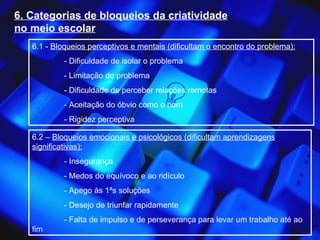 6. Categorias de bloqueios da criatividade no meio escolar 6.1 -  Bloqueios perceptivos e mentais (dificultam o encontro do problema): - Dificuldade de isolar o problema - Limitação do problema - Dificuldade de perceber relações remotas - Aceitação do óbvio como o bom - Rigidez perceptiva 6.2 –  Bloqueios emocionais e psicológicos (dificultam aprendizagens significativas): - Insegurança - Medos do equívoco e ao ridículo - Apego às 1ªs soluções - Desejo de triunfar rapidamente - Falta de impulso e de perseverança para levar um trabalho até ao fim 
