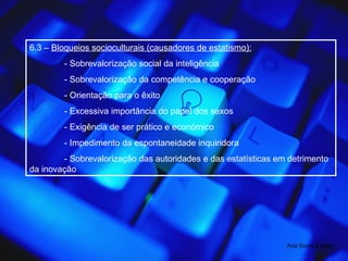 6.3 –  Bloqueios socioculturais (causadores de estatismo): - Sobrevalorização social da inteligência - Sobrevalorização da competência e cooperação - Orientação para o êxito - Excessiva importância do papel dos sexos - Exigência de ser prático e económico - Impedimento da espontaneidade inquiridora - Sobrevalorização das autoridades e das estatísticas em detrimento da inovação  Ana Souto e Melo 