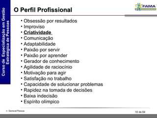 O Perfil Profissional Obsessão por resultados Improviso Criatividade  Comunicação Adaptabilidade  Paixão por servir  Paixão por aprender Gerador de conhecimento Agilidade de raciocínio  Motivação para agir Satisfação no trabalho Capacidade de solucionar problemas Rapidez na tomada de decisões  Baixa indecisão  Espírito olímpico 