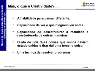 A habilidade para pensar diferente. Capacidade de ver o que ninguém viu antes. Capacidade de desestruturar a realidade e reestruturá-la de outras maneiras. O ato de unir duas coisas que nunca haviam estado unidas e tirar daí uma terceira coisa. Uma técnica de resolver problemas Mas, o que é Criatividade?.... 
