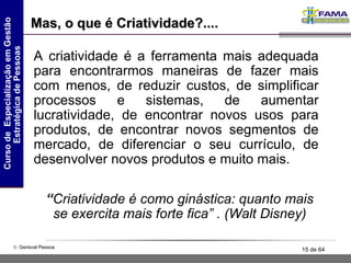 A criatividade é a ferramenta mais adequada para encontrarmos maneiras de fazer mais com menos, de reduzir custos, de simplificar processos e sistemas, de aumentar lucratividade, de encontrar novos usos para produtos, de encontrar novos segmentos de mercado, de diferenciar o seu currículo, de desenvolver novos produtos e muito mais. Mas, o que é Criatividade?.... “ Criatividade é como ginástica: quanto mais se exercita mais forte fica” . (Walt Disney) 