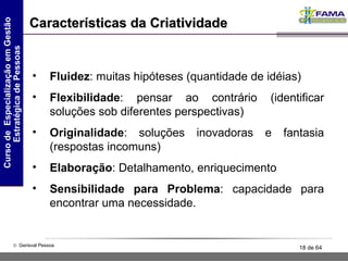 Características da Criatividade Fluidez : muitas hipóteses (quantidade de idéias) Flexibilidade : pensar ao contrário (identificar soluções sob diferentes perspectivas) Originalidade : soluções inovadoras e fantasia (respostas incomuns) Elaboração : Detalhamento, enriquecimento Sensibilidade para Problema : capacidade para encontrar uma necessidade. 