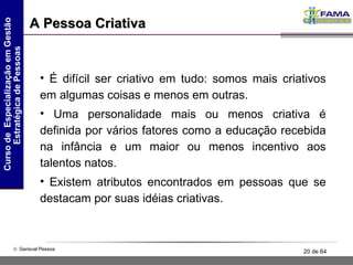 A Pessoa Criativa É difícil ser criativo em tudo: somos mais criativos em algumas coisas e menos em outras. Uma personalidade mais ou menos criativa é definida por vários fatores como a educação recebida na infância e um maior ou menos incentivo aos talentos natos. Existem atributos encontrados em pessoas que se destacam por suas idéias criativas. 