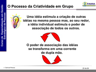O Pocesso da Criatividade em Grupo Uma idéia estimula a criação de outras idéias na mesma pessoa mas, ao seu redor, a idéia individual estimula o poder de associação de todos os outros.   O poder de associação das idéias se transforma em uma corrente de dupla mão.  