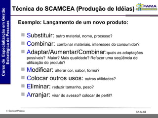 Técnica do SCAMCEA (Produção de Idéias) S ubstituir:  outro material, nome, processo? C ombinar:  combinar materiais, interesses do consumidor? A daptar/Aumentar/Combinar: quais as adaptações possíveis?  Maior? Mais qualidade? Refazer uma seqüência de utilização do produto? M odificar:  alterar cor, sabor, forma? C olocar outros usos:  outras utilidades? E liminar:  reduzir tamanho, peso? A rranjar:  virar do avesso? colocar de perfil? Exemplo: Lançamento de um novo produto: 