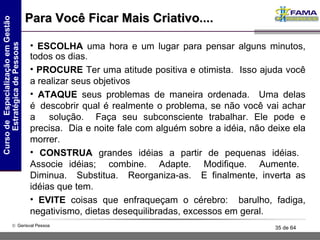 Para Você Ficar Mais Criativo.... ESCOLHA  uma hora e um lugar para pensar alguns minutos, todos os dias.  PROCURE  Ter uma atitude positiva e otimista.  Isso ajuda você a realizar seus objetivos ATAQUE  seus problemas de maneira ordenada.  Uma delas é  descobrir qual é realmente o problema, se não você vai achar a    solução.  Faça seu subconsciente trabalhar. Ele pode e precisa.  Dia e noite fale com alguém sobre a idéia, não deixe ela morrer.  CONSTRUA  grandes idéias a partir de pequenas idéias.  Associe idéias;  combine.  Adapte.  Modifique.  Aumente.  Diminua.  Substitua.  Reorganiza-as.  E finalmente, inverta as idéias que tem.  EVITE  coisas que enfraqueçam o cérebro:  barulho, fadiga, negativismo, dietas desequilibradas, excessos em geral.  