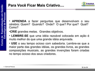 Para Você Ficar Mais Criativo.... APRENDA  a fazer perguntas que desenvolvam o seu cérebro: Quem?  Quando?  Onde?  O que? Por que?  Qual?  Como?  CRIE  grandes metas.  Grandes objetivos. LEMBRE-SE  que uma idéia razoável colocada em ação é muito melhor do que uma grande idéia arquivada.  USE  o seu tempo ocioso com sabedoria. Lembre-se que a maior parte das grandes idéias, os grandes livros, as grandes composições musicais, as grandes invenções foram criadas no tempo ocioso dos seus criadores.  