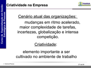 Criatividade na Empresa Cenário atual das organizações:  mudanças em ritmo acelerado, maior complexidade de tarefas, incertezas, globalização e intensa competição. Criatividade :  elemento importante a ser cultivado no ambiente de trabalho 