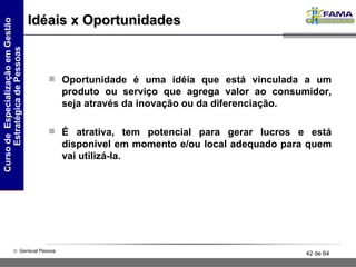 Idéais x Oportunidades Oportunidade é uma idéia que está vinculada a um produto ou serviço que agrega valor ao consumidor, seja através da inovação ou da diferenciação. É atrativa, tem potencial para gerar lucros e está disponível em momento e/ou local adequado para quem vai utilizá-la. 