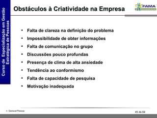 Obstáculos à Criatividade na Empresa Falta de clareza na definição do problema  Impossibilidade de obter informações Falta de comunicação no grupo Discussões pouco profundas Presença de clima de alta ansiedade Tendência ao conformismo Falta de capacidade de pesquisa Motivação inadequada 