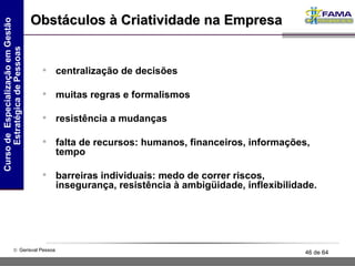 centralização de decisões muitas regras e formalismos resistência a mudanças falta de recursos: humanos, financeiros, informações, tempo barreiras individuais: medo de correr riscos, insegurança, resistência à ambigüidade, inflexibilidade. Obstáculos à Criatividade na Empresa 
