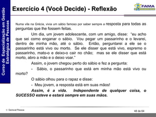 Exercício 4 (Você Decide) - Reflexão Numa vila na Grécia, vivia um sábio famoso por saber sempre a  resposta para todas as perguntas que lhe fossem feitas.  Um dia, um jovem adolescente, com um amigo, disse:  “eu acho que sei como enganar o sábio.  Vou pegar um passarinho e o levarei, dentro de minha mão, até o sábio.  Então, perguntarei a ele se o passarinho está vivo ou morto.  Se ele disser que está vivo, espremo o passarinho, mato-o e deixo-o cair no chão;  mas se ele disser que está morto, abro a mão e o deixo voar.”  Assim, o jovem chegou perto do sábio e fez a pergunta:  -  Sábio, o passarinho que está em minha mão está vivo ou morto?     O sábio olhou para o rapaz e disse:  -  Meu jovem, a resposta está em suas mãos!  Assim, é a vida.  Independente de qualquer coisa, o SUCESSO esteve e estará sempre em suas mãos.   