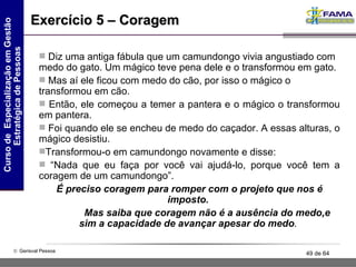 Exercício 5 – Coragem Diz uma antiga fábula que um camundongo vivia angustiado com   medo do gato. Um mágico teve pena dele e o transformou em   gato . Mas aí ele ficou com medo do cão, por isso o mágico o transformou em cão.  Então, ele começou a temer a pantera e o mágico o transformou em pantera.  Foi quando ele se encheu de medo do caçador. A essas alturas, o mágico desistiu.  Transformou-o em camundongo novamente e disse:  “ Nada que eu faça por você vai ajudá-lo, porque você tem a coragem de um camundongo”.  É preciso coragem para romper com o projeto   que nos é imposto.  Mas saiba que coragem   não é a ausência do medo,e sim a   capacidade   de avançar apesar do medo .   