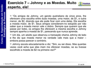 Exercício 7 –  Johnny e as Moedas. Muito esperto, ele! “ Os amigos de Johnny, um garoto australiano de cinco anos, lhe oferecem uma escolha entre duas moedas, uma maior, de $1, e outra menor, de $2, dizendo que ele pode ficar com uma delas. Ele escolhe a moeda maior, de $1. Seus amigos consideram-no estúpido por não saber que a moeda menor vale o dobro. Sempre que querem que ele passe por bobo, os amigos lhe oferecem a mesma escolha e Johnny sempre apanha a moeda de $1, parecendo que nunca aprende.  Um dia, um adulto que observou a transação chama Johnny de lado e lhe diz que moeda menor na verdade vale mais que a maior – embora possa parecer o contrário.  Johnny escuta educadamente e diz: "Sim, eu sei disso. Mas quantas vezes você acha que eles iriam me oferecer moedas, se eu tivesse escolhido a moeda de $2 na primeira vez?"  