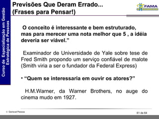 Previsões Que Deram Errado... (Frases para Pensar!) O conceito é interessante e bem estruturado, mas para merecer uma nota melhor que 5 , a idéia deveria ser viável.” Examinador de Universidade de Yale sobre tese de Fred Smith propondo um serviço confiável de malote (Smith viria a ser o fundador da Federal Express) “ Quem se interessaria em ouvir os atores?” H.M.Warner, da Warner Brothers, no auge do cinema mudo em 1927. 