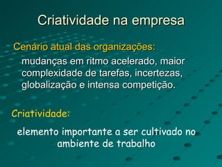 Criatividade na empresa Cenário atual das organizações:   mudanças em ritmo acelerado, maior complexidade de tarefas, incertezas, globalização e intensa competição. Criatividade:   elemento importante a ser cultivado no ambiente de trabalho 