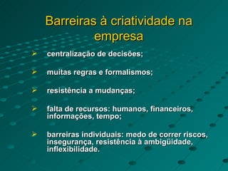 Barreiras à criatividade na empresa centralização de decisões; muitas regras e formalismos; resistência a mudanças; falta de recursos: humanos, financeiros, informações, tempo; barreiras individuais: medo de correr riscos, insegurança, resistência à ambigüidade, inflexibilidade. 