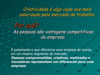 Criatividade é algo cada vez mais valorizado pelo mercado de trabalho . Por quê? As pessoas são vantagens competitivas da empresa. É justamente o que diferencia uma empresa de outras, em um mesmo segmento de mercado. Pessoas comprometidas, criativas, motivadas e inovadoras representam um diferencial para uma empresa. 