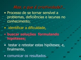 Mas, o que é criatividade?... Processo de se tornar sensível a problemas, deficiências e lacunas no conhecimento; identificar a dificuldade,   buscar soluções  formulando hipóteses; testar e retestar estas hipóteses; e, finalmente,  comunicar os resultados. 