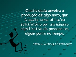 Criatividade envolve a produção de algo novo, que é aceito como útil e/ou satisfatório por um número significativo de pessoas em algum ponto no tempo. STEIN em ALENCAR & FLEITH (2003) 