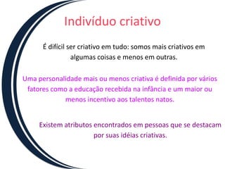 Indivíduo criativo
      É difícil ser criativo em tudo: somos mais criativos em
                 algumas coisas e menos em outras.

Uma personalidade mais ou menos criativa é definida por vários
 fatores como a educação recebida na infância e um maior ou
            menos incentivo aos talentos natos.


     Existem atributos encontrados em pessoas que se destacam
                       por suas idéias criativas.
 