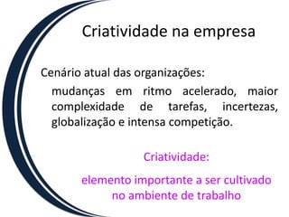 Criatividade na empresa

Cenário atual das organizações:
  mudanças em ritmo acelerado, maior
  complexidade de tarefas, incertezas,
  globalização e intensa competição.

                 Criatividade:
      elemento importante a ser cultivado
           no ambiente de trabalho
 
