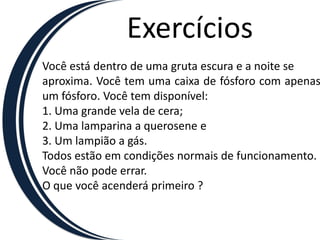 Exercícios
Você está dentro de uma gruta escura e a noite se
aproxima. Você tem uma caixa de fósforo com apenas
um fósforo. Você tem disponível:
1. Uma grande vela de cera;
2. Uma lamparina a querosene e
3. Um lampião a gás.
Todos estão em condições normais de funcionamento.
Você não pode errar.
O que você acenderá primeiro ?
 