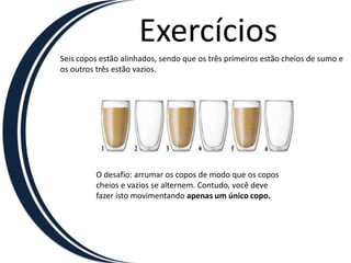 Exercícios
Seis copos estão alinhados, sendo que os três primeiros estão cheios de sumo e
os outros três estão vazios.




         O desafio: arrumar os copos de modo que os copos
         cheios e vazios se alternem. Contudo, você deve
         fazer isto movimentando apenas um único copo.
 