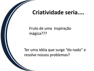 Criatividade seria....

  Fruto de uma inspiração
  mágica???


Ter uma idéia que surge “do nada” e
resolve nossos problemas?
 